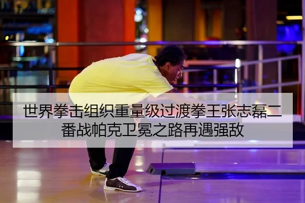 世界拳击组织重量级过渡拳王张志磊二番战帕克卫冕之路再遇强敌